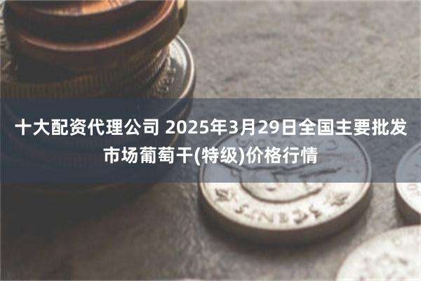 十大配资代理公司 2025年3月29日全国主要批发市场葡萄干(特级)价格行情