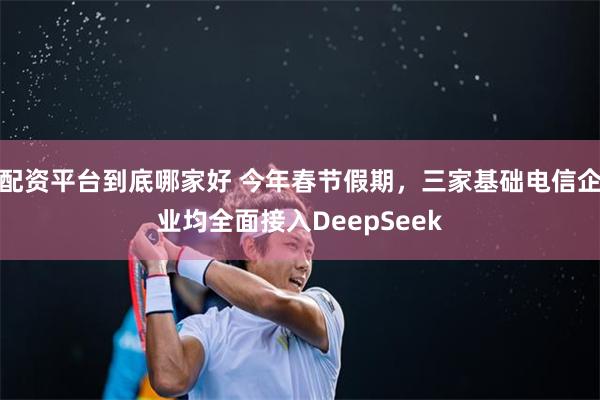 配资平台到底哪家好 今年春节假期，三家基础电信企业均全面接入DeepSeek