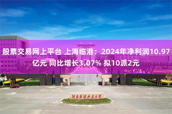 股票交易网上平台 上海临港：2024年净利润10.97亿元 同比增长3.07% 拟10派2元