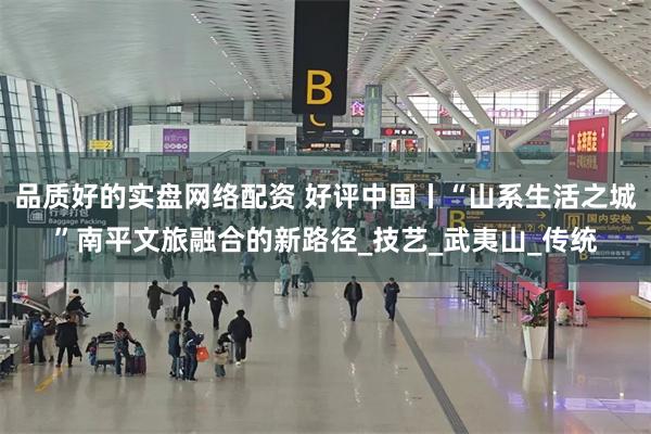 品质好的实盘网络配资 好评中国丨“山系生活之城”南平文旅融合的新路径_技艺_武夷山_传统