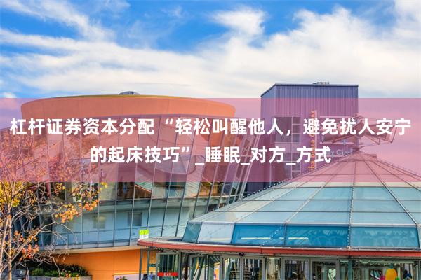 杠杆证券资本分配 “轻松叫醒他人，避免扰人安宁的起床技巧”_睡眠_对方_方式