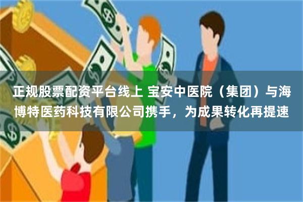 正规股票配资平台线上 宝安中医院（集团）与海博特医药科技有限公司携手，为成果转化再提速