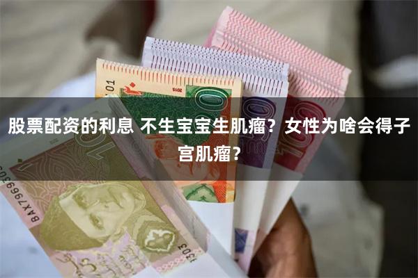 股票配资的利息 不生宝宝生肌瘤？女性为啥会得子宫肌瘤？