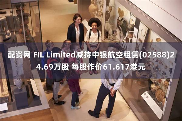 配资网 FIL Limited减持中银航空租赁(02588)24.69万股 每股作价61.617港元