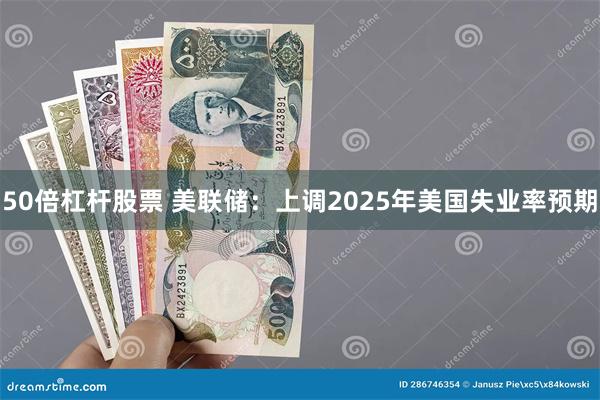 50倍杠杆股票 美联储：上调2025年美国失业率预期
