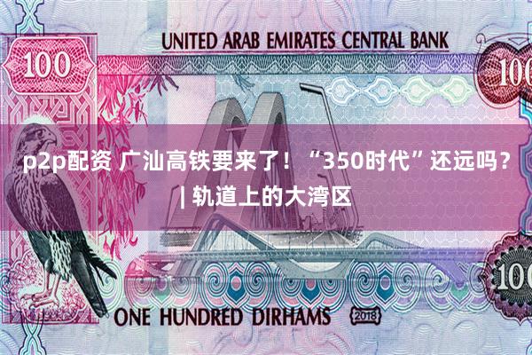 p2p配资 广汕高铁要来了！“350时代”还远吗？| 轨道上的大湾区