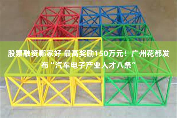 股票融资哪家好 最高奖励150万元！广州花都发布“汽车电子产业人才八条”