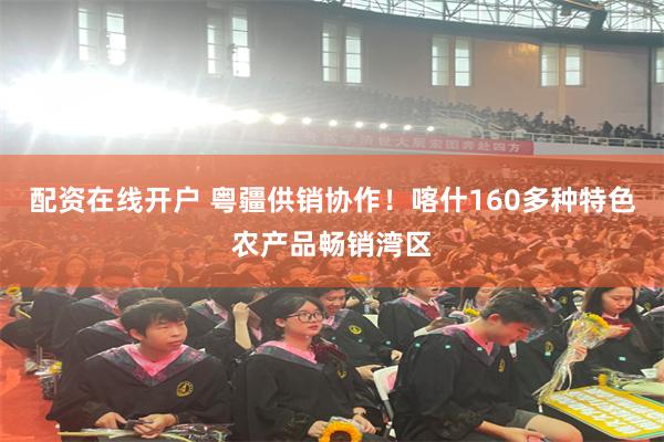 配资在线开户 粤疆供销协作！喀什160多种特色农产品畅销湾区