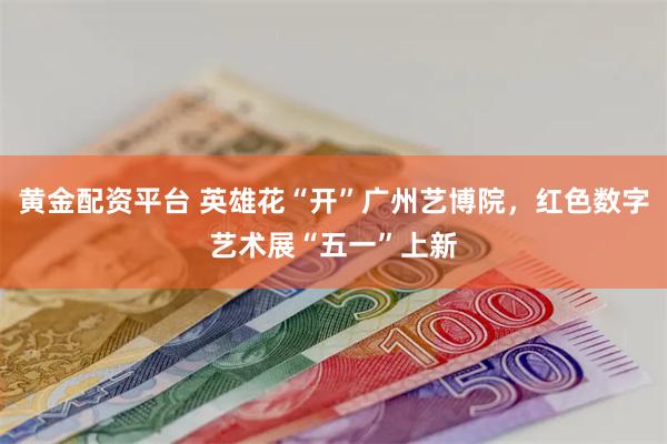 黄金配资平台 英雄花“开”广州艺博院，红色数字艺术展“五一”上新