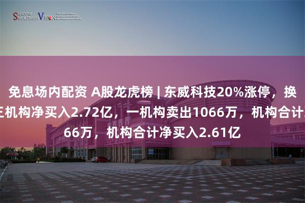 免息场内配资 A股龙虎榜 | 东威科技20%涨停，换手率6.6%！三机构净买入2.72亿，一机构卖出1066万，机构合计净买入2.61亿