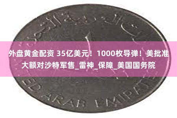 外盘黄金配资 35亿美元！1000枚导弹！美批准大额对沙特军售_雷神_保障_美国国务院