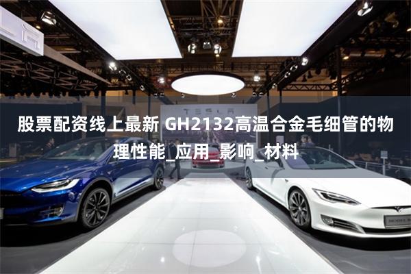 股票配资线上最新 GH2132高温合金毛细管的物理性能_应用_影响_材料