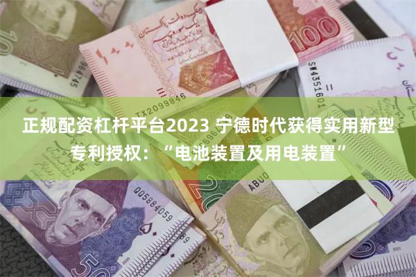 正规配资杠杆平台2023 宁德时代获得实用新型专利授权：“电池装置及用电装置”
