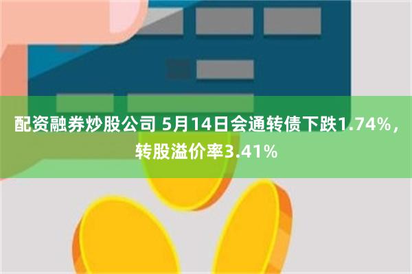 配资融券炒股公司 5月14日会通转债下跌1.74%，转股溢价率3.41%