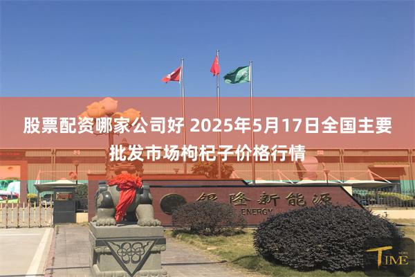 股票配资哪家公司好 2025年5月17日全国主要批发市场枸杞子价格行情