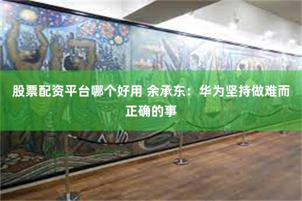 股票配资平台哪个好用 余承东：华为坚持做难而正确的事