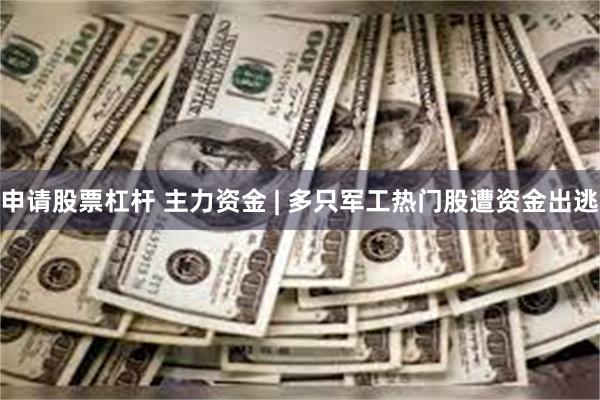申请股票杠杆 主力资金 | 多只军工热门股遭资金出逃