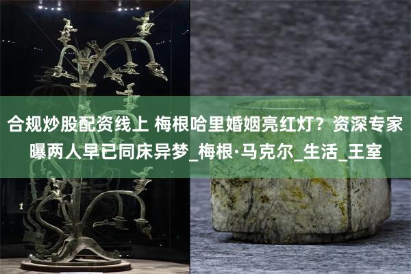 合规炒股配资线上 梅根哈里婚姻亮红灯？资深专家曝两人早已同床异梦_梅根·马克尔_生活_王室