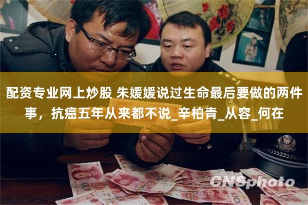 配资专业网上炒股 朱媛媛说过生命最后要做的两件事，抗癌五年从来都不说_辛柏青_从容_何在