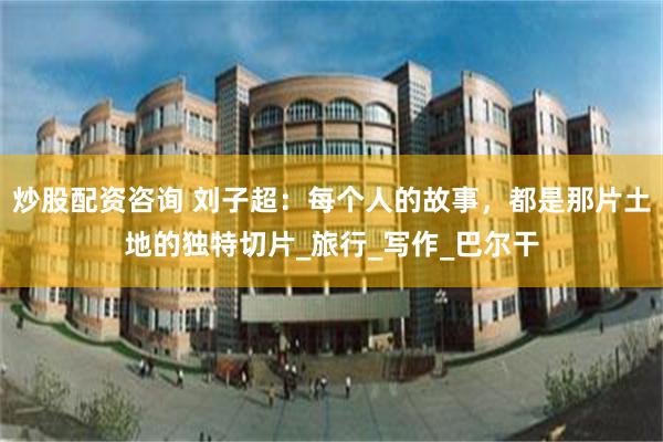 炒股配资咨询 刘子超：每个人的故事，都是那片土地的独特切片_旅行_写作_巴尔干