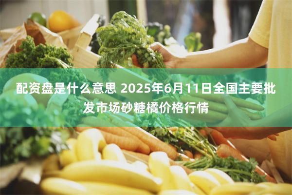 配资盘是什么意思 2025年6月11日全国主要批发市场砂糖橘价格行情