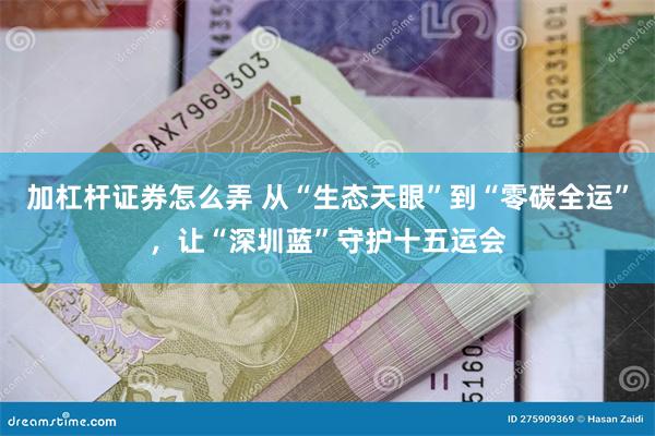 加杠杆证券怎么弄 从“生态天眼”到“零碳全运”，让“深圳蓝”守护十五运会