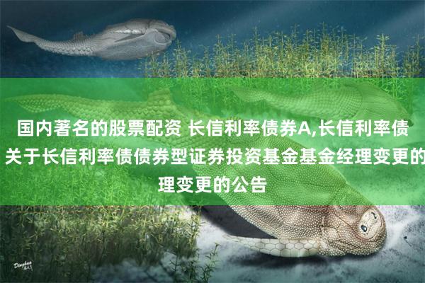 国内著名的股票配资 长信利率债券A,长信利率债券C: 关于长信利率债债券型证券投资基金基金经理变更的公告