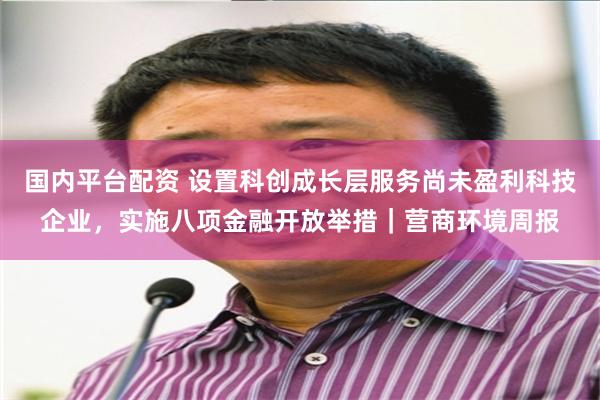 国内平台配资 设置科创成长层服务尚未盈利科技企业，实施八项金融开放举措｜营商环境周报