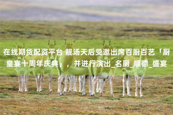 在线期货配资平台 靓汤天后受邀出席百㕑百艺「厨皇宴十周年庆典」，并进行演出_名厨_顺德_盛宴