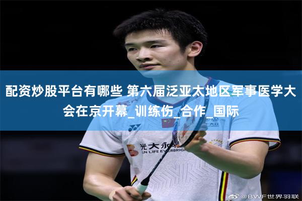 配资炒股平台有哪些 第六届泛亚太地区军事医学大会在京开幕_训练伤_合作_国际