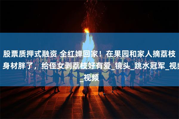 股票质押式融资 全红婵回家！在果园和家人摘荔枝，身材胖了，给侄女剥荔枝好有爱_镜头_跳水冠军_视频
