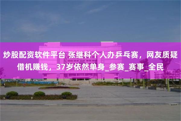 炒股配资软件平台 张继科个人办乒乓赛，网友质疑借机赚钱，37岁依然单身_参赛_赛事_全民