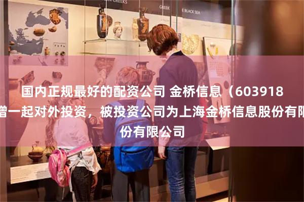 国内正规最好的配资公司 金桥信息（603918）新增一起对外投资，被投资公司为上海金桥信息股份有限公司