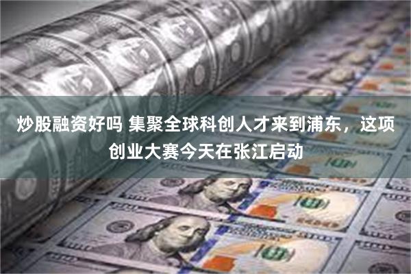 炒股融资好吗 集聚全球科创人才来到浦东，这项创业大赛今天在张江启动