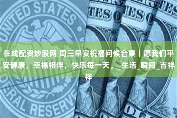 在线配资炒股网 周三早安祝福问候合集｜愿我们平安健康，幸福相伴，快乐每一天。_生活_瞬间_吉祥