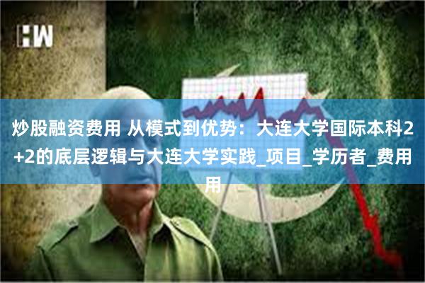 炒股融资费用 从模式到优势：大连大学国际本科2+2的底层逻辑与大连大学实践_项目_学历者_费用