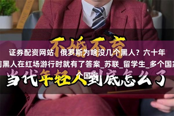 证券配资网站   俄罗斯为啥没几个黑人？六十年前黑人在红场游行时就有了答案_苏联_留学生_多个国家