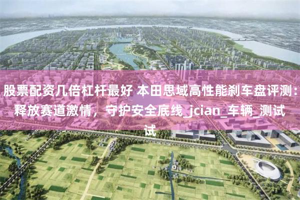 股票配资几倍杠杆最好 本田思域高性能刹车盘评测：释放赛道激情，守护安全底线_jcian_车辆_测试