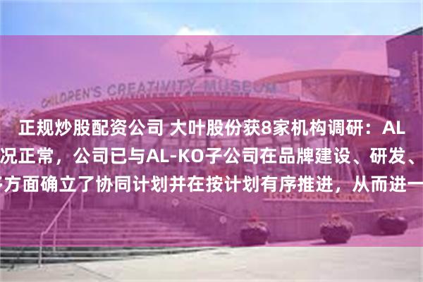 正规炒股配资公司 大叶股份获8家机构调研：AL-KO子公司目前经营情况正常，公司已与AL-KO子公司在品牌建设、研发、供应链等多方面确立了协同计划并在按计划有序推进，从而进一步增强公司整体核心实力（附调研问答）
