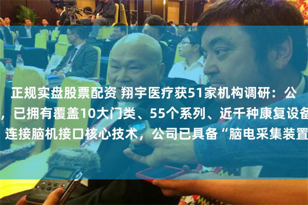 正规实盘股票配资 翔宇医疗获51家机构调研：公司深耕康复赛道20余年，已拥有覆盖10大门类、55个系列、近千种康复设备的产品线，连接脑机接口核心技术，公司已具备“脑电采集装置+康复设备”一体化能力（附调研问答）