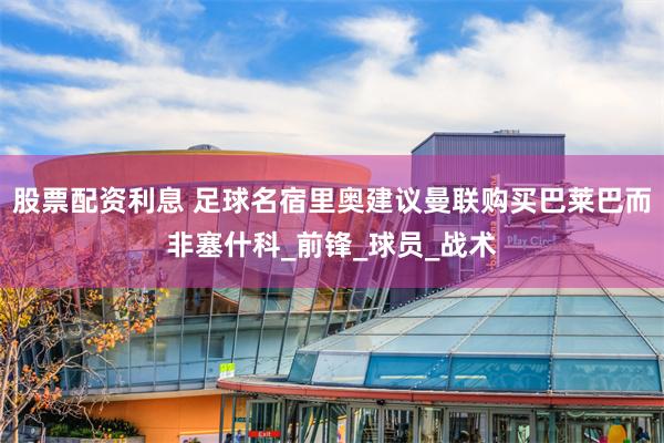 股票配资利息 足球名宿里奥建议曼联购买巴莱巴而非塞什科_前锋_球员_战术