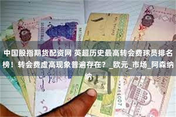 中国股指期货配资网 英超历史最高转会费球员排名榜！转会费虚高现象普遍存在？_欧元_市场_阿森纳