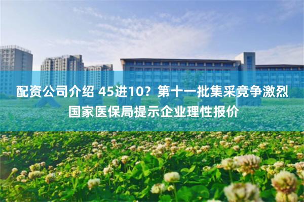 配资公司介绍 45进10？第十一批集采竞争激烈 国家医保局提示企业理性报价