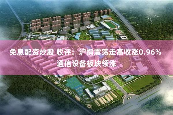 免息配资炒股 收评：沪指震荡走高收涨0.96% 通信设备板块领涨