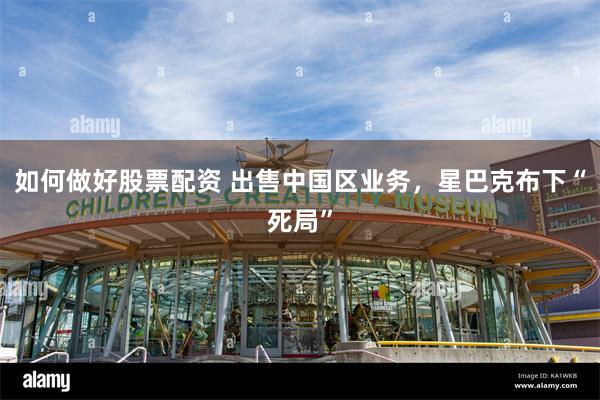 如何做好股票配资 出售中国区业务，星巴克布下“死局”