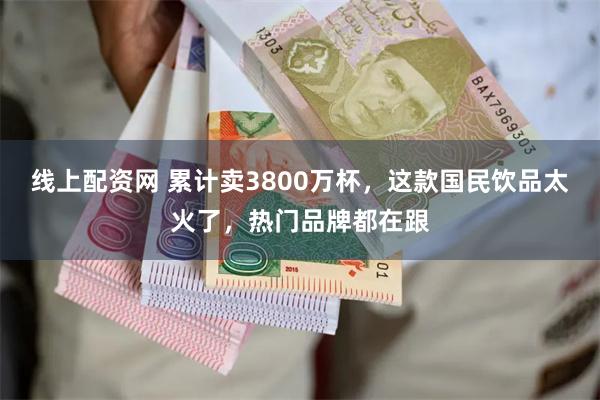 线上配资网 累计卖3800万杯，这款国民饮品太火了，热门品牌都在跟