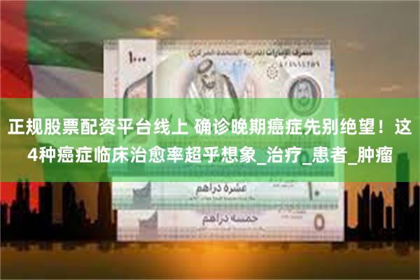 正规股票配资平台线上 确诊晚期癌症先别绝望！这4种癌症临床治愈率超乎想象_治疗_患者_肿瘤