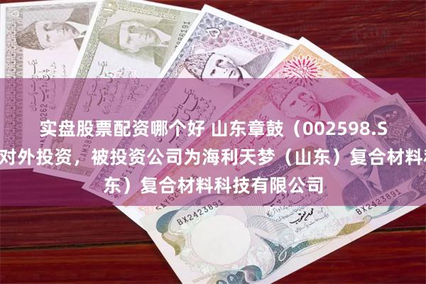 实盘股票配资哪个好 山东章鼓（002598.SZ）新增一起对外投资，被投资公司为海利天梦（山东）复合材料科技有限公司
