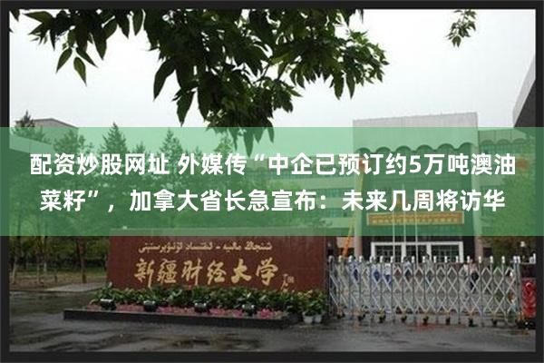 配资炒股网址 外媒传“中企已预订约5万吨澳油菜籽”，加拿大省长急宣布：未来几周将访华