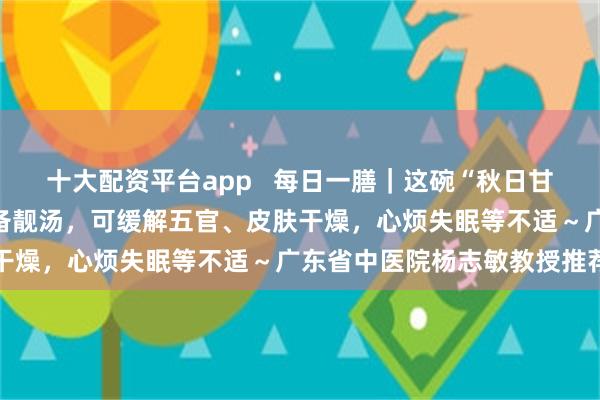 十大配资平台app   每日一膳｜这碗“秋日甘霖”是阖家养生防病的必备靓汤，可缓解五官、皮肤干燥，心烦失眠等不适～广东省中医院杨志敏教授推荐